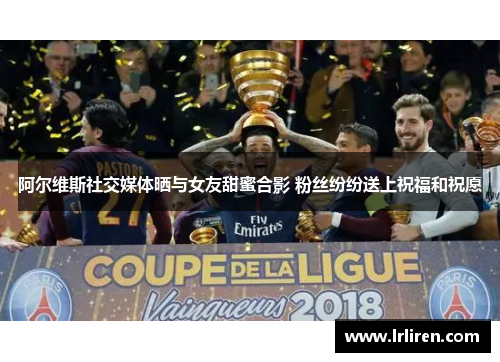 阿尔维斯社交媒体晒与女友甜蜜合影 粉丝纷纷送上祝福和祝愿