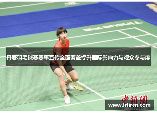 丹麦羽毛球赛赛事宣传全面覆盖提升国际影响力与观众参与度