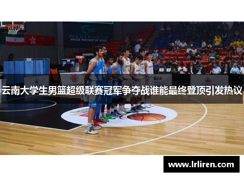 云南大学生男篮超级联赛冠军争夺战谁能最终登顶引发热议