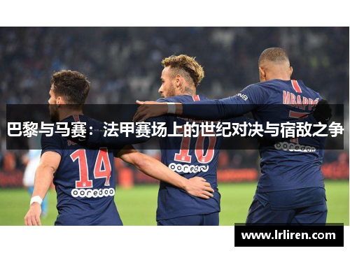 巴黎与马赛：法甲赛场上的世纪对决与宿敌之争