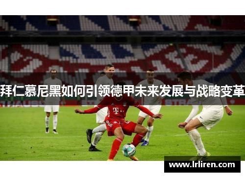 拜仁慕尼黑如何引领德甲未来发展与战略变革