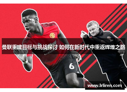 曼联重建目标与挑战探讨 如何在新时代中重返辉煌之路