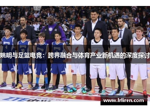 姚明与足篮电竞：跨界融合与体育产业新机遇的深度探讨