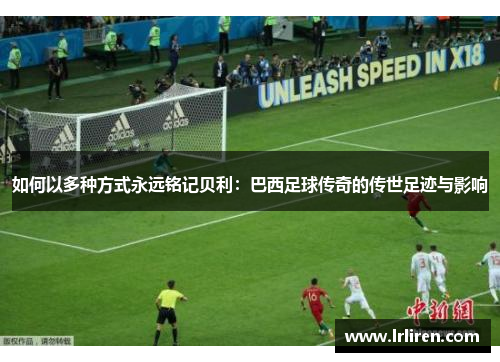 如何以多种方式永远铭记贝利：巴西足球传奇的传世足迹与影响
