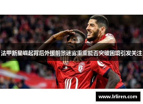 法甲新星崛起背后外援前景迷雾重重能否突破困境引发关注