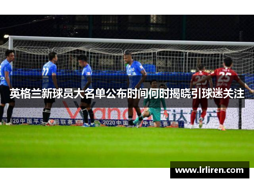 英格兰新球员大名单公布时间何时揭晓引球迷关注