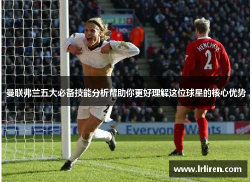 曼联弗兰五大必备技能分析帮助你更好理解这位球星的核心优势 曼联弗兰五大必备技能分析帮助你更好理解这位球星的核心优势