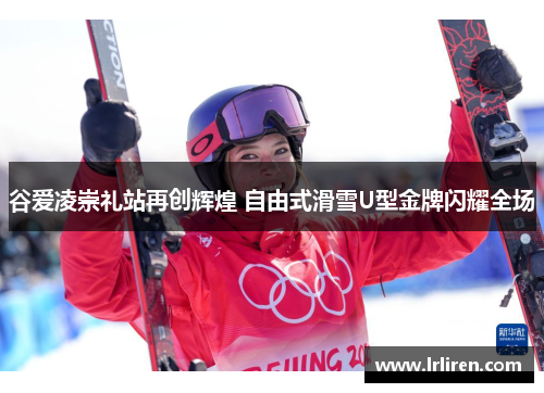 谷爱凌崇礼站再创辉煌 自由式滑雪U型金牌闪耀全场