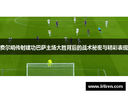 费尔明传射建功巴萨主场大胜背后的战术秘密与精彩表现